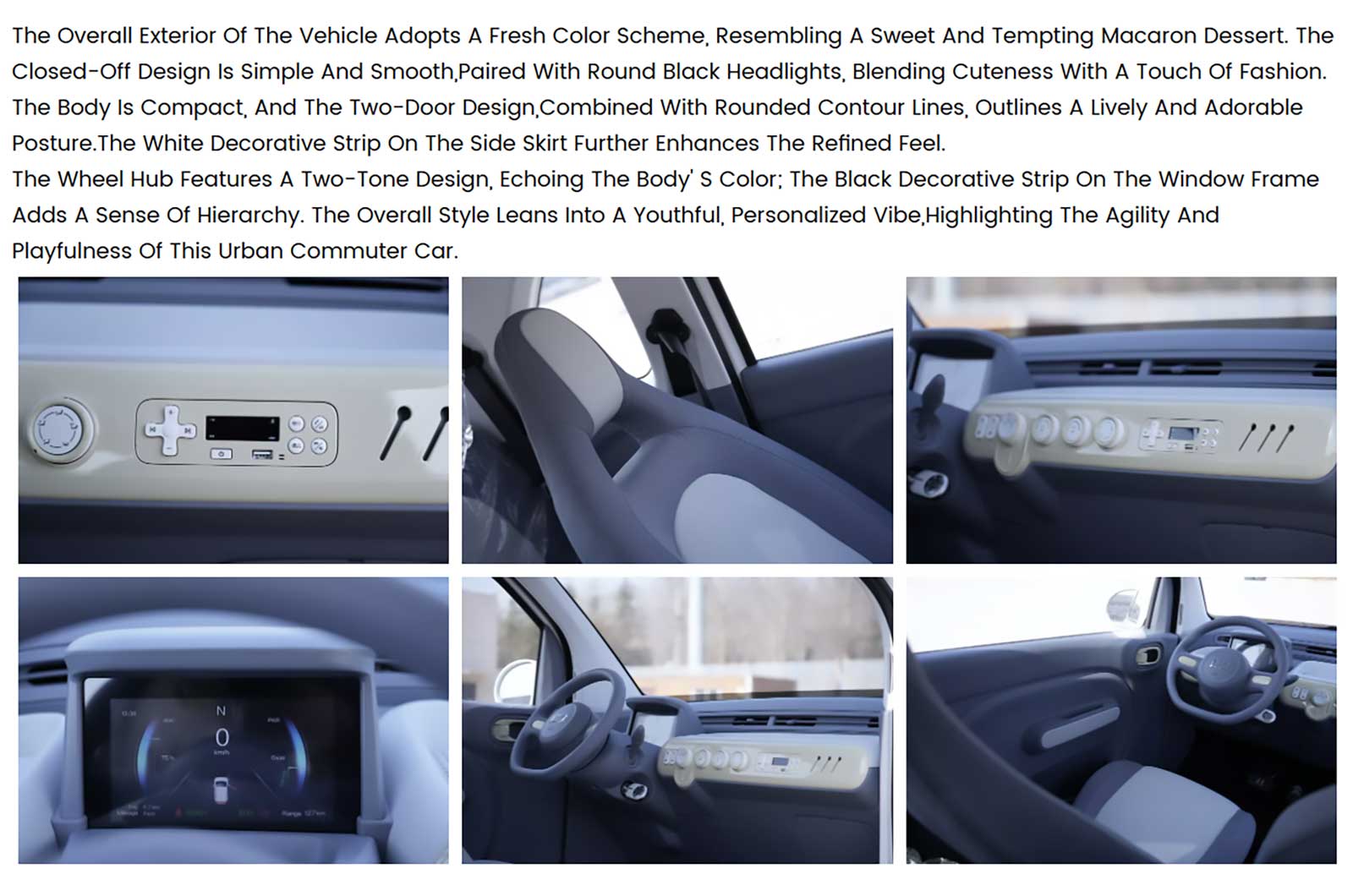 Das äußere Erscheinungsbild folgt einem frischen, pastelligen Farbschema, das an leckere Macaron-Desserts erinnert.Geschlossene Front für moderne OptikRunde schwarze LED-Scheinwerfer setzen einen modischen, freundlichen AkzentZwei-Tür-Karosserie mit abgerundeten Linien für einen charmanten, urbanen LookWeißer Seitenschweller-Akzent für eine elegante, hochwertige NoteZweifarbige Felgen greifen harmonisch die Fahrzeugfarbe aufSchwarze Fensterrahmen-Zierleiste verleiht Tiefe und StrukturDas Ergebnis ist ein jugendlich-verspieltes, aber stilvolles Stadtfahrzeug, das sich deutlich von klassischen Microcars abhebt.